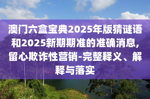 澳門六盒寶典2025年版猜謎語和2025新期期準(zhǔn)的準(zhǔn)確消息,留心欺詐性營銷-完整釋義、解釋與落實(shí)