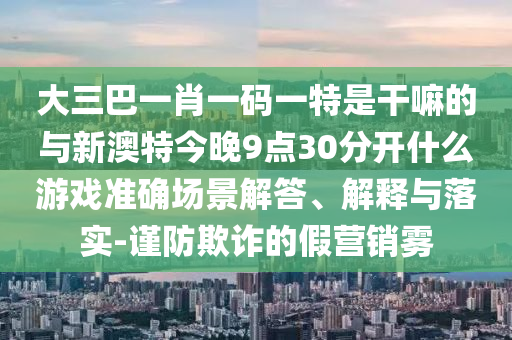 大三巴一肖一碼一特是干嘛的與新澳特今晚9點30分開什么游戲準(zhǔn)確場景解答、解釋與落實-謹(jǐn)防欺詐的假營銷霧