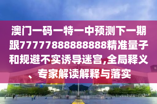 澳門一碼一特一中預(yù)測下一期跟77777888888888精準(zhǔn)量子和規(guī)避不實(shí)誘導(dǎo)迷宮,全局釋義、專家解讀解釋與落實(shí)