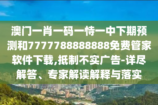 澳門一肖一碼一恃一中下期預(yù)測和7777788888888免費管家軟件下載,抵制不實廣告-詳盡解答、專家解讀解釋與落實