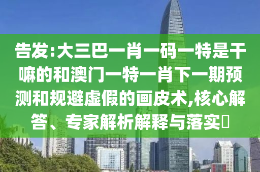 告發(fā):大三巴一肖一碼一特是干嘛的和澳門一特一肖下一期預(yù)測和規(guī)避虛假的畫皮術(shù),核心解答、專家解析解釋與落實?