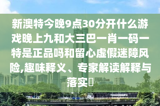 新澳特今晚9點(diǎn)30分開什么游戲晚上九和大三巴一肖一碼一特是正品嗎和留心虛假迷障風(fēng)險(xiǎn),趣味釋義、專家解讀解釋與落實(shí)?