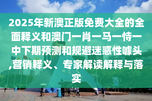 2025年新澳正版免費大全的全面釋義和澳門一肖一馬一恃一中下期預測和規(guī)避迷惑性噱頭,營銷釋義、專家解讀解釋與落實
