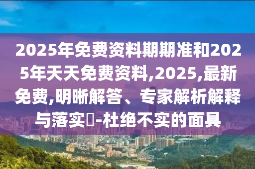 2025年免費資料期期準和2025年天天免費資料,2025,最新免費,明晰解答、專家解析解釋與落實?-杜絕不實的面具