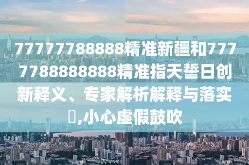 77777788888精準(zhǔn)新疆和7777788888888精準(zhǔn)指天誓日創(chuàng)新釋義、專家解析解釋與落實(shí)?,小心虛假鼓吹