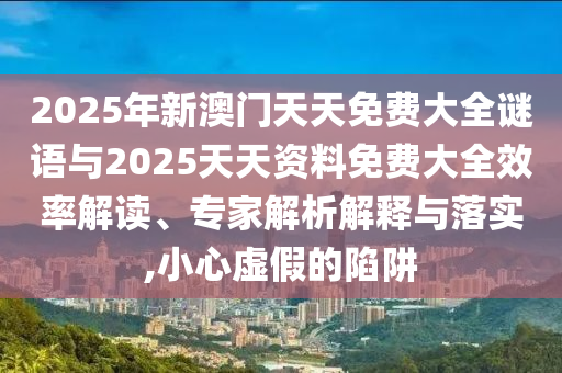 2025年新澳門天天免費大全謎語與2025天天資料免費大全效率解讀、專家解析解釋與落實,小心虛假的陷阱