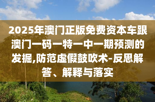 2025年澳門正版免費資本車跟澳門一碼一特一中一期預測的發(fā)掘,防范虛假鼓吹術(shù)-反思解答、解釋與落實