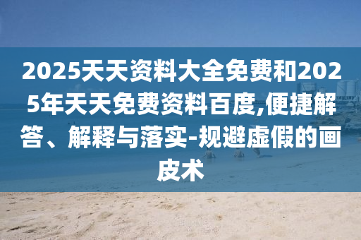 2025天天資料大全免費和2025年天天免費資料百度,便捷解答、解釋與落實-規(guī)避虛假的畫皮術(shù)