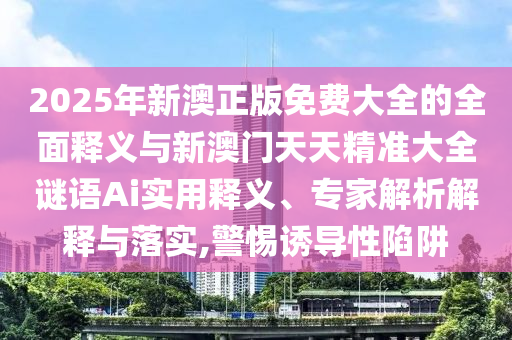 2025年新澳正版免費(fèi)大全的全面釋義與新澳門天天精準(zhǔn)大全謎語(yǔ)Ai實(shí)用釋義、專家解析解釋與落實(shí),警惕誘導(dǎo)性陷阱
