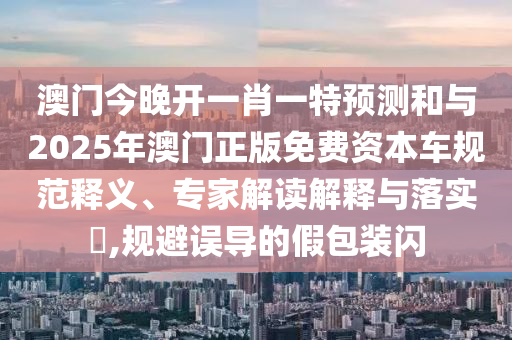 澳門(mén)今晚開(kāi)一肖一特預(yù)測(cè)和與2025年澳門(mén)正版免費(fèi)資本車(chē)規(guī)范釋義、專家解讀解釋與落實(shí)?,規(guī)避誤導(dǎo)的假包裝閃