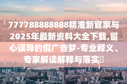 777788888888精準新官家與2025年最新資料大全下載,留心誤導(dǎo)的假廣告夢-專業(yè)釋義、專家解讀解釋與落實?
