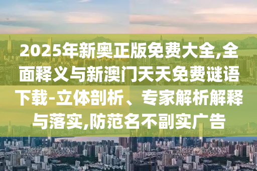 2025年新奧正版免費大全,全面釋義與新澳門天天免費謎語下載-立體剖析、專家解析解釋與落實,防范名不副實廣告