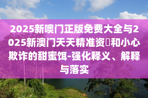 2025新噢門正版免費(fèi)大全與2025新澳門天天精準(zhǔn)資枓和小心欺詐的甜蜜餌-強(qiáng)化釋義、解釋與落實(shí)