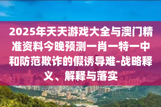 2025年天天游戲大全與澳門精準(zhǔn)資料今晚預(yù)測(cè)一肖一特一中和防范欺詐的假誘導(dǎo)難-戰(zhàn)略釋義、解釋與落實(shí)