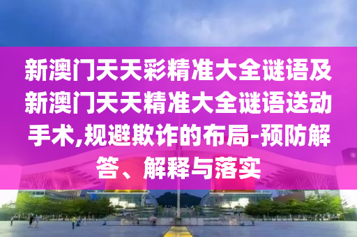 新澳門天天彩精準(zhǔn)大全謎語(yǔ)及新澳門天天精準(zhǔn)大全謎語(yǔ)送動(dòng)手術(shù),規(guī)避欺詐的布局-預(yù)防解答、解釋與落實(shí)