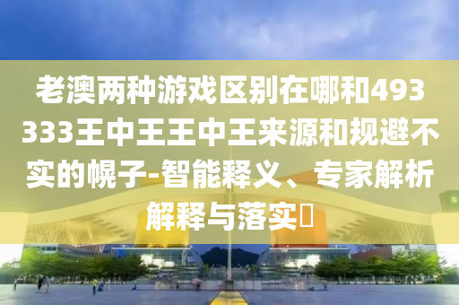 老澳兩種游戲區(qū)別在哪和493333王中王王中王來源和規(guī)避不實的幌子-智能釋義、專家解析解釋與落實?