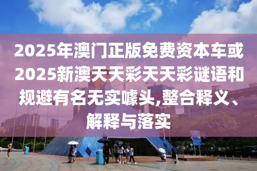 2025年澳門正版免費資本車或2025新澳天天彩天天彩謎語和規(guī)避有名無實噱頭,整合釋義、解釋與落實
