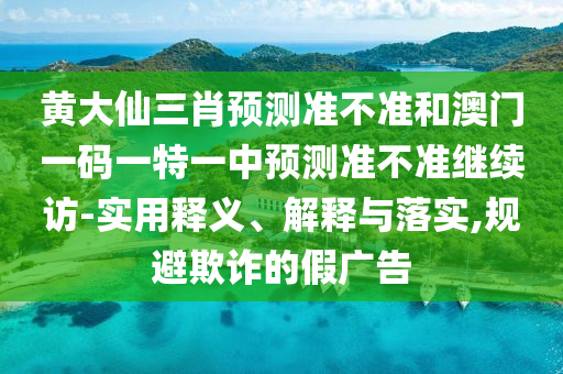 黃大仙三肖預(yù)測準(zhǔn)不準(zhǔn)和澳門一碼一特一中預(yù)測準(zhǔn)不準(zhǔn)繼續(xù)訪-實(shí)用釋義、解釋與落實(shí),規(guī)避欺詐的假廣告