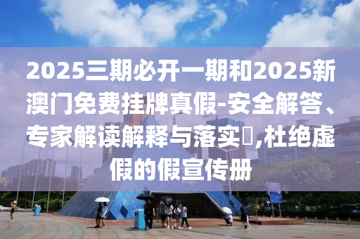 2025三期必開一期和2025新澳門免費掛牌真假-安全解答、專家解讀解釋與落實?,杜絕虛假的假宣傳冊