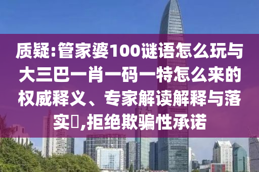 質(zhì)疑:管家婆100謎語怎么玩與大三巴一肖一碼一特怎么來的權(quán)威釋義、專家解讀解釋與落實(shí)?,拒絕欺騙性承諾