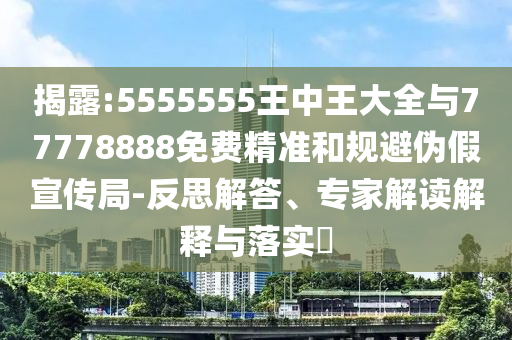 揭露:5555555王中王大全與77778888免費精準和規(guī)避偽假宣傳局-反思解答、專家解讀解釋與落實?