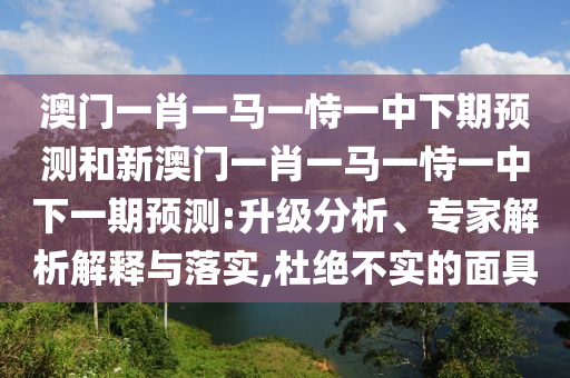 澳門一肖一馬一恃一中下期預(yù)測(cè)和新澳門一肖一馬一恃一中下一期預(yù)測(cè):升級(jí)分析、專家解析解釋與落實(shí),杜絕不實(shí)的面具