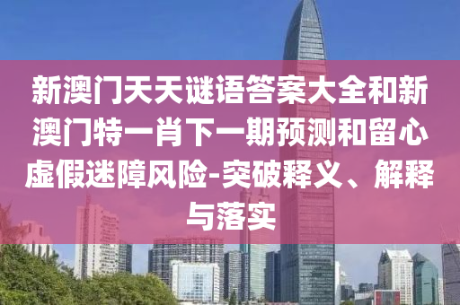 新澳門天天謎語答案大全和新澳門特一肖下一期預(yù)測和留心虛假迷障風(fēng)險-突破釋義、解釋與落實