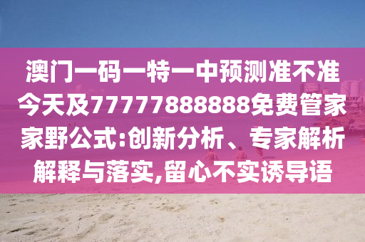 澳門一碼一特一中預(yù)測準不準今天及77777888888免費管家家野公式:創(chuàng)新分析、專家解析解釋與落實,留心不實誘導語
