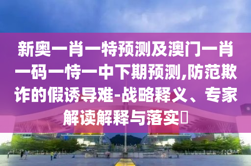 新奧一肖一特預(yù)測及澳門一肖一碼一恃一中下期預(yù)測,防范欺詐的假誘導(dǎo)難-戰(zhàn)略釋義、專家解讀解釋與落實?