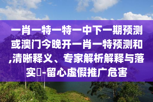 一肖一特一特一中下一期預(yù)測或澳門今晚開一肖一特預(yù)測和,清晰釋義、專家解析解釋與落實?-留心虛假推廣危害
