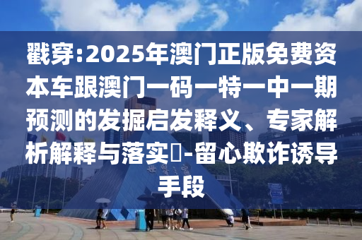 戳穿:2025年澳門正版免費資本車跟澳門一碼一特一中一期預測的發(fā)掘啟發(fā)釋義、專家解析解釋與落實?-留心欺詐誘導手段