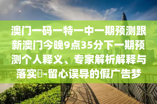 澳門一碼一特一中一期預(yù)測跟新澳門今晚9點35分下一期預(yù)測個人釋義、專家解析解釋與落實?-留心誤導(dǎo)的假廣告夢