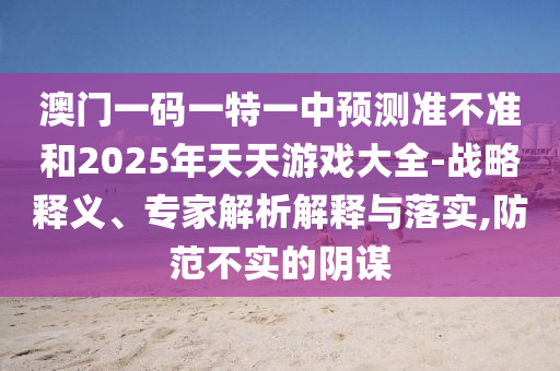 澳門(mén)一碼一特一中預(yù)測(cè)準(zhǔn)不準(zhǔn)和2025年天天游戲大全-戰(zhàn)略釋義、專(zhuān)家解析解釋與落實(shí),防范不實(shí)的陰謀