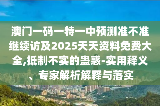 澳門一碼一特一中預測準不準繼續(xù)訪及2025天天資料免費大全,抵制不實的蠱惑-實用釋義、專家解析解釋與落實