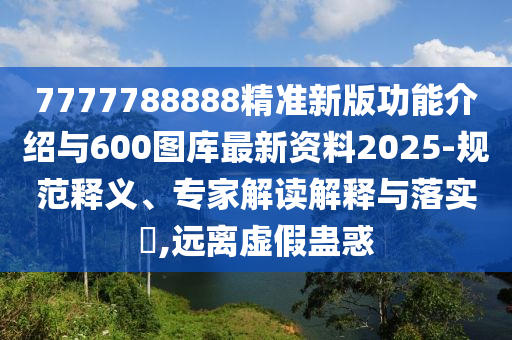 7777788888精準新版功能介紹與600圖庫最新資料2025-規(guī)范釋義、專家解讀解釋與落實?,遠離虛假蠱惑