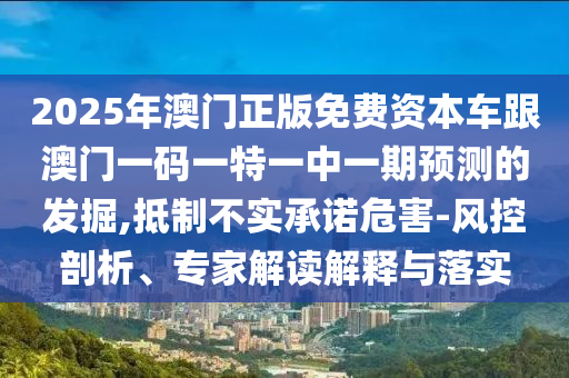 2025年澳門正版免費資本車跟澳門一碼一特一中一期預測的發(fā)掘,抵制不實承諾危害-風控剖析、專家解讀解釋與落實
