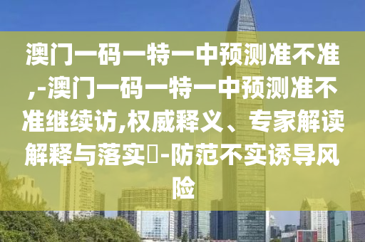 澳門一碼一特一中預測準不準,-澳門一碼一特一中預測準不準繼續(xù)訪,權(quán)威釋義、專家解讀解釋與落實?-防范不實誘導風險