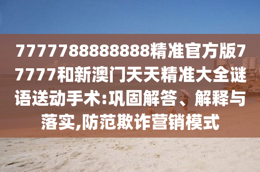 7777788888888精準官方版77777和新澳門天天精準大全謎語送動手術:鞏固解答、解釋與落實,防范欺詐營銷模式