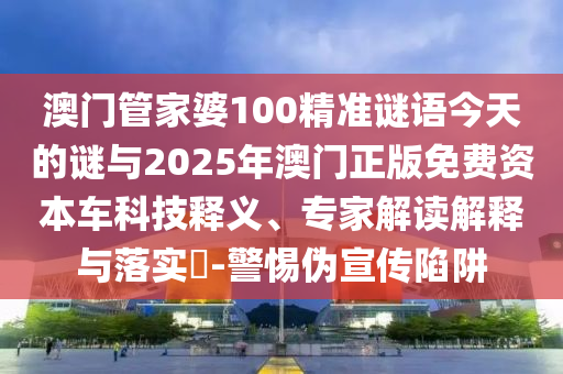 澳門管家婆100精準(zhǔn)謎語今天的謎與2025年澳門正版免費(fèi)資本車科技釋義、專家解讀解釋與落實(shí)?-警惕偽宣傳陷阱