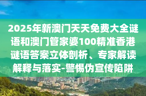 2025年新澳門天天免費大全謎語和澳門管家婆100精準香港謎語答案立體剖析、專家解讀解釋與落實-警惕偽宣傳陷阱