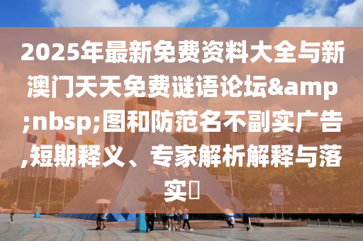 2025年最新免費資料大全與新澳門天天免費謎語論壇&nbsp;圖和防范名不副實廣告,短期釋義、專家解析解釋與落實?