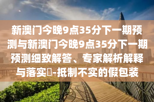新澳門今晚9點(diǎn)35分下一期預(yù)測(cè)與新澳門今晚9點(diǎn)35分下一期預(yù)測(cè)細(xì)致解答、專家解析解釋與落實(shí)?-抵制不實(shí)的假包裝
