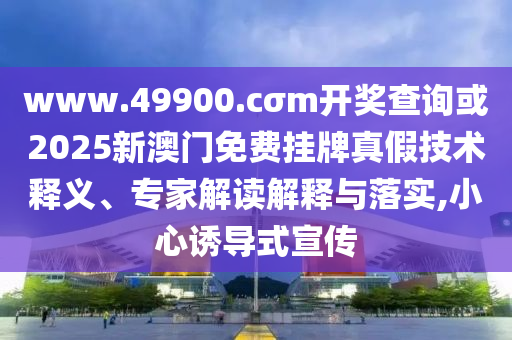www.49900.cσm開獎(jiǎng)查詢或2025新澳門免費(fèi)掛牌真假技術(shù)釋義、專家解讀解釋與落實(shí),小心誘導(dǎo)式宣傳