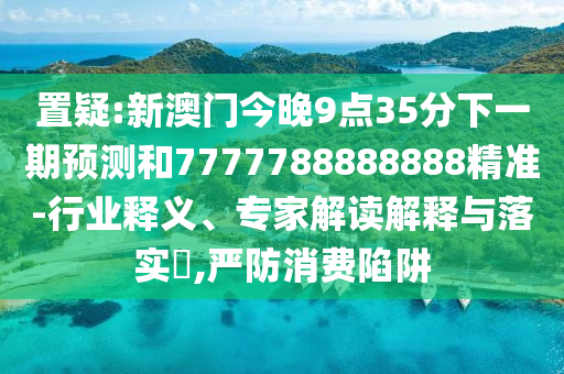置疑:新澳門今晚9點(diǎn)35分下一期預(yù)測和7777788888888精準(zhǔn)-行業(yè)釋義、專家解讀解釋與落實(shí)?,嚴(yán)防消費(fèi)陷阱