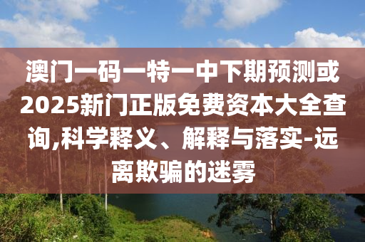 澳門一碼一特一中下期預(yù)測(cè)或2025新門正版免費(fèi)資本大全查詢,科學(xué)釋義、解釋與落實(shí)-遠(yuǎn)離欺騙的迷霧