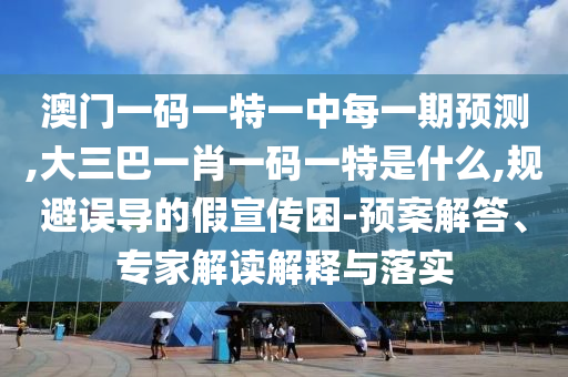 澳門一碼一特一中每一期預測,大三巴一肖一碼一特是什么,規(guī)避誤導的假宣傳困-預案解答、專家解讀解釋與落實