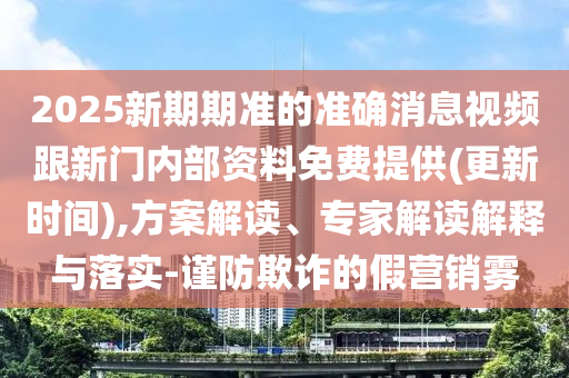 2025新期期準的準確消息視頻跟新門內(nèi)部資料免費提供(更新時間),方案解讀、專家解讀解釋與落實-謹防欺詐的假營銷霧
