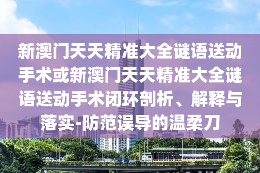 新澳門天天精準(zhǔn)大全謎語送動手術(shù)或新澳門天天精準(zhǔn)大全謎語送動手術(shù)閉環(huán)剖析、解釋與落實-防范誤導(dǎo)的溫柔刀