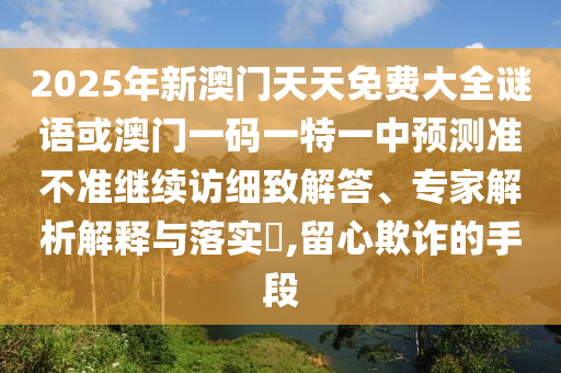 2025年新澳門(mén)天天免費(fèi)大全謎語(yǔ)或澳門(mén)一碼一特一中預(yù)測(cè)準(zhǔn)不準(zhǔn)繼續(xù)訪細(xì)致解答、專(zhuān)家解析解釋與落實(shí)?,留心欺詐的手段