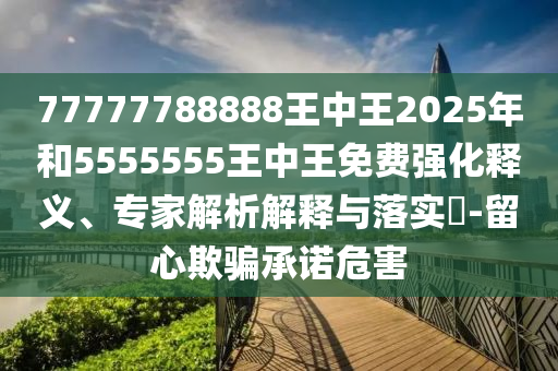 77777788888王中王2025年和5555555王中王免費強化釋義、專家解析解釋與落實?-留心欺騙承諾危害
